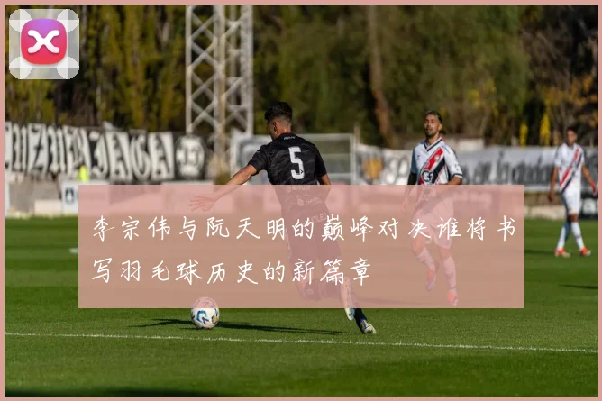 李宗伟与阮天明的巅峰对决谁将书写羽毛球历史的新篇章