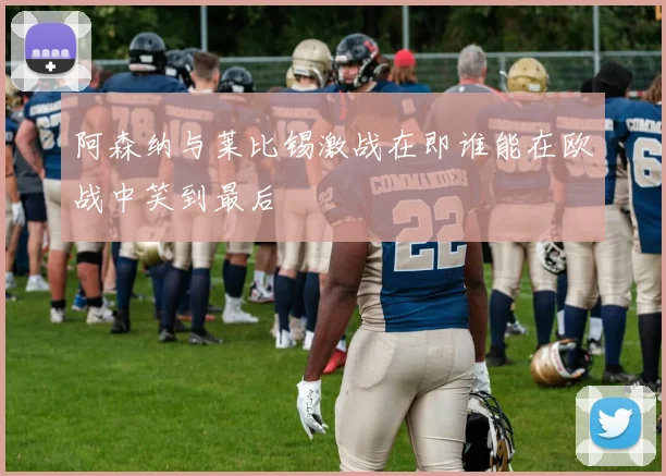 阿森纳与莱比锡激战在即谁能在欧战中笑到最后