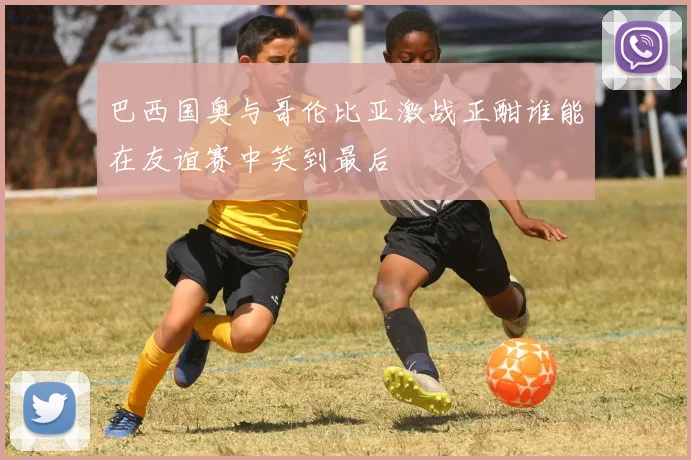 巴西国奥与哥伦比亚激战正酣谁能在友谊赛中笑到最后