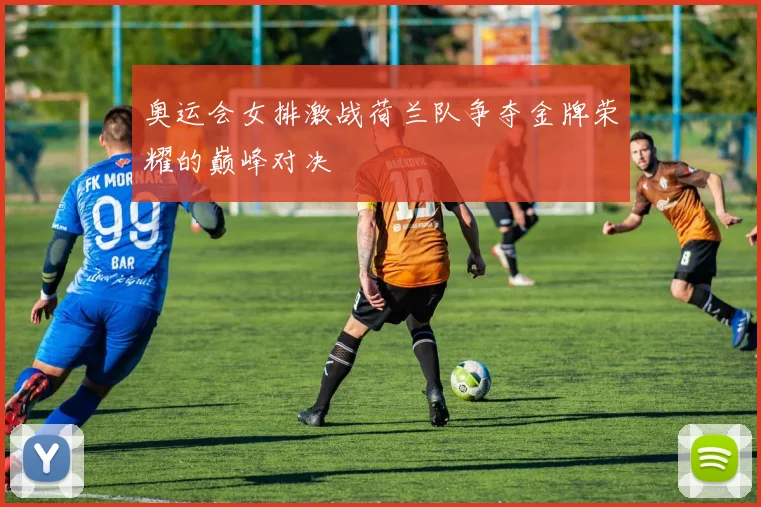 奥运会女排激战荷兰队争夺金牌荣耀的巅峰对决