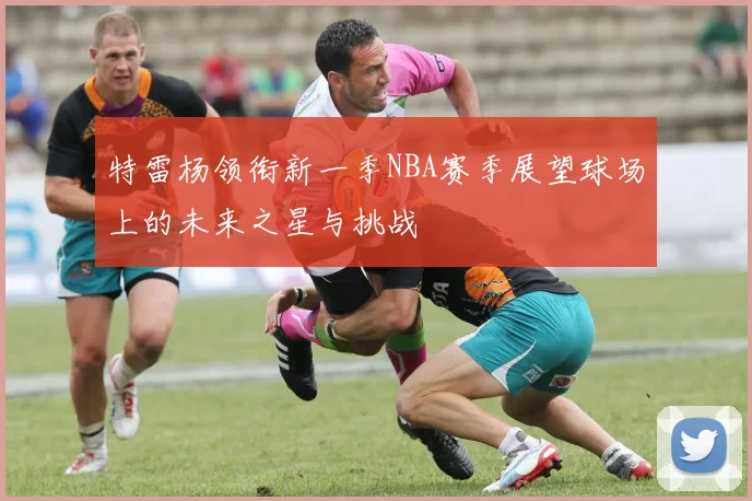 特雷杨领衔新一季NBA赛季展望球场上的未来之星与挑战