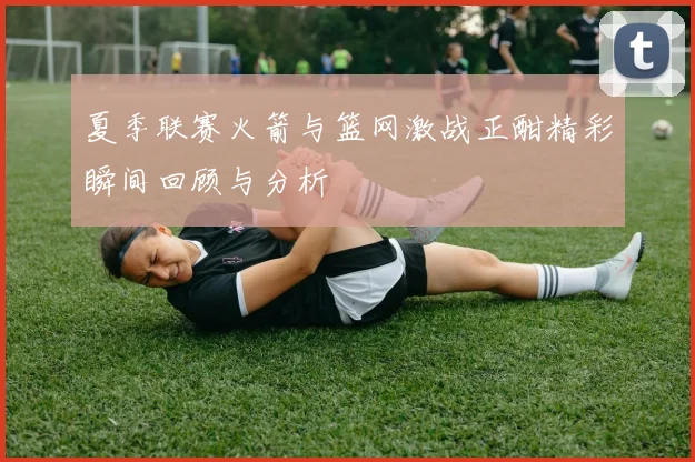 夏季联赛火箭与篮网激战正酣精彩瞬间回顾与分析