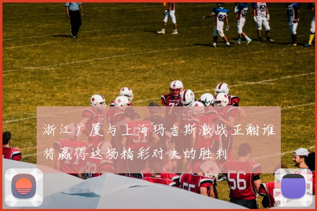 浙江广厦与上海玛吉斯激战正酣谁将赢得这场精彩对决的胜利