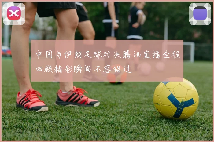 中国与伊朗足球对决腾讯直播全程回顾精彩瞬间不容错过