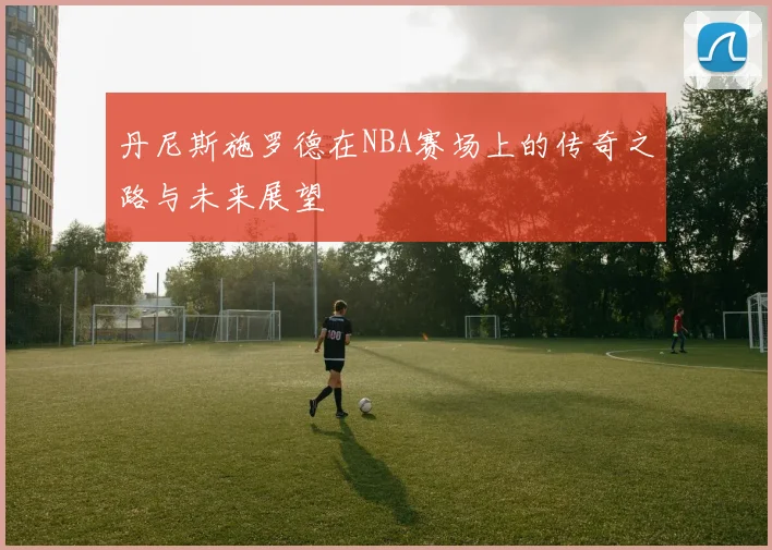 丹尼斯施罗德在NBA赛场上的传奇之路与未来展望