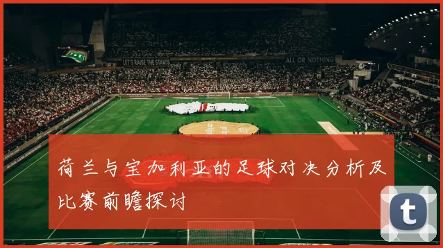 荷兰与宝加利亚的足球对决分析及比赛前瞻探讨