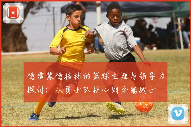 德雷蒙德格林的篮球生涯与领导力探讨：从勇士队核心到全能战士