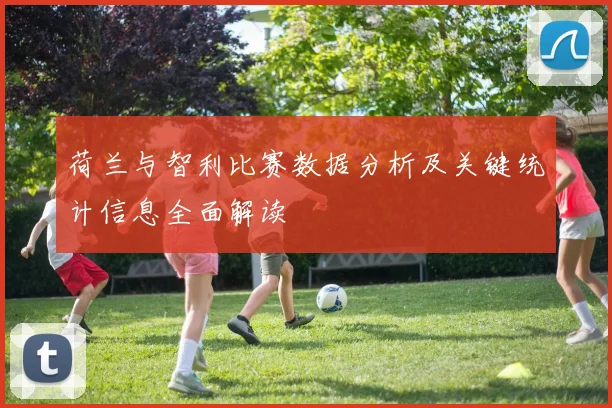 荷兰与智利比赛数据分析及关键统计信息全面解读