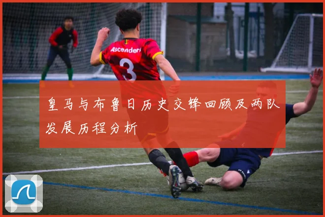 皇马与布鲁日历史交锋回顾及两队发展历程分析