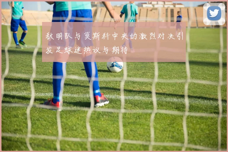 秋明队与莫斯科中央的激烈对决引发足球迷热议与期待