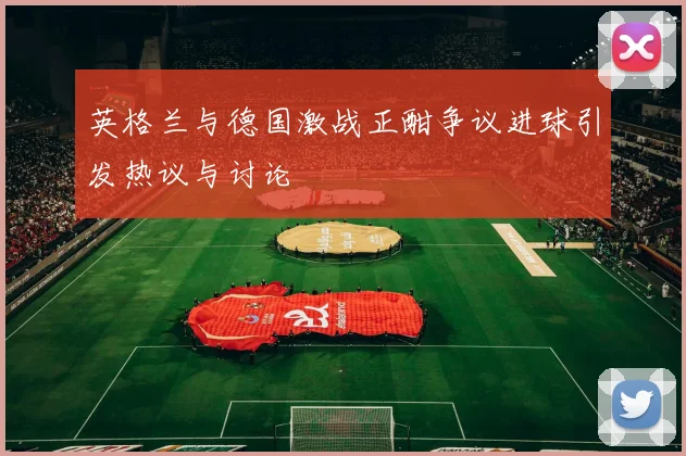 英格兰与德国激战正酣争议进球引发热议与讨论