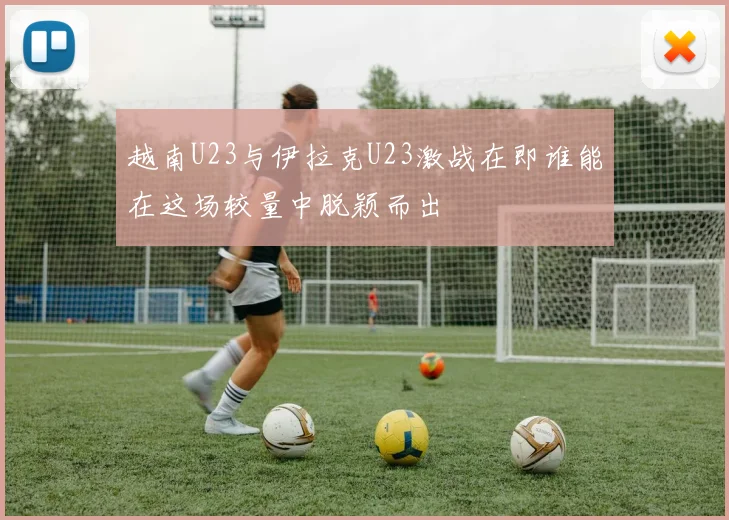 越南U23与伊拉克U23激战在即谁能在这场较量中脱颖而出
