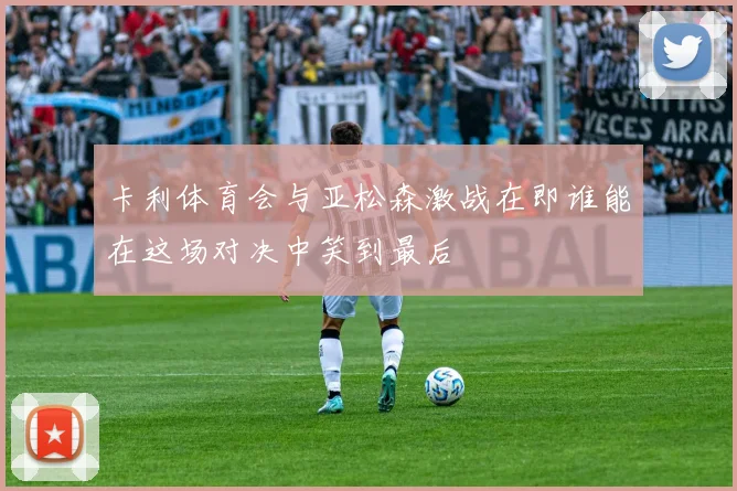 卡利体育会与亚松森激战在即谁能在这场对决中笑到最后