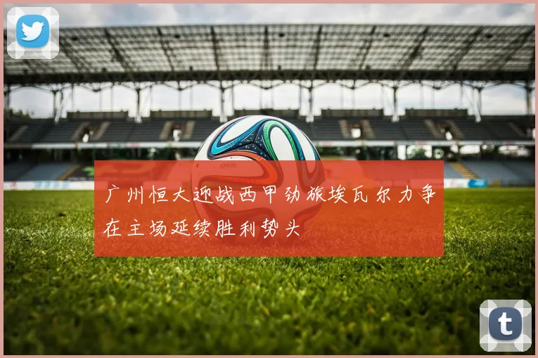 广州恒大迎战西甲劲旅埃瓦尔力争在主场延续胜利势头