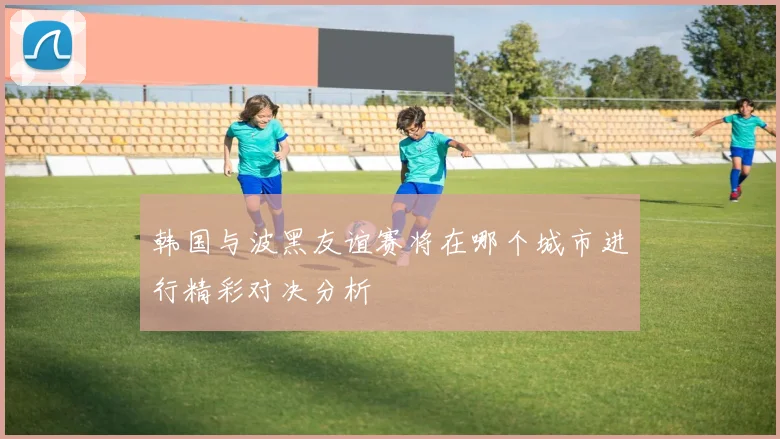 韩国与波黑友谊赛将在哪个城市进行精彩对决分析