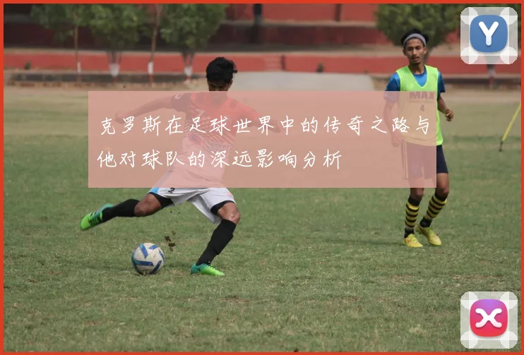 克罗斯在足球世界中的传奇之路与他对球队的深远影响分析