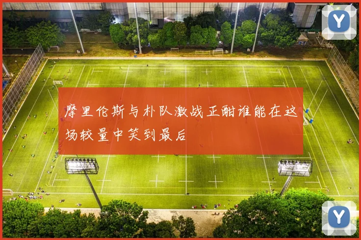 摩里伦斯与朴队激战正酣谁能在这场较量中笑到最后