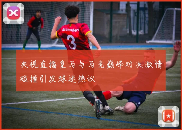 央视直播皇马与马竞巅峰对决激情碰撞引发球迷热议