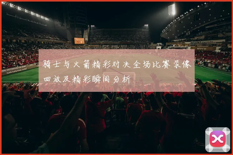 骑士与火箭精彩对决全场比赛录像回放及精彩瞬间分析