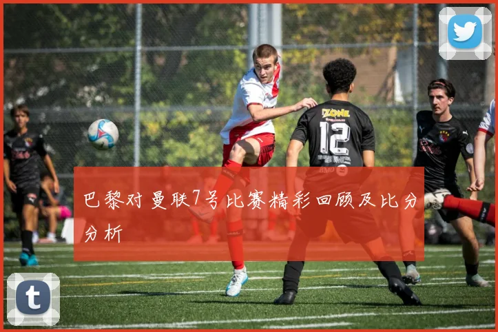 巴黎对曼联7号比赛精彩回顾及比分分析