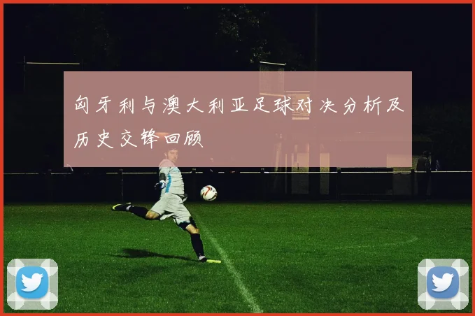 匈牙利与澳大利亚足球对决分析及历史交锋回顾