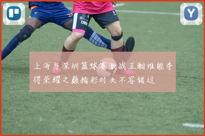 上海与深圳篮球赛激战正酣谁能夺得荣耀之巅精彩对决不容错过