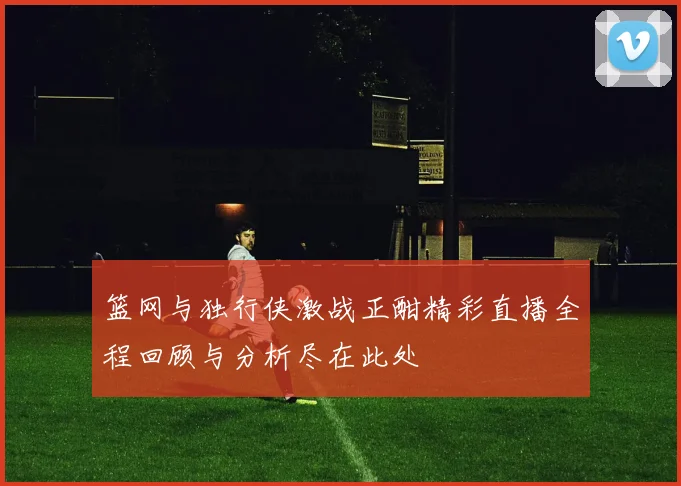 篮网与独行侠激战正酣精彩直播全程回顾与分析尽在此处
