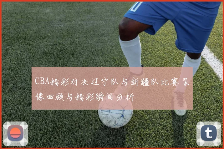 CBA精彩对决辽宁队与新疆队比赛录像回顾与精彩瞬间分析