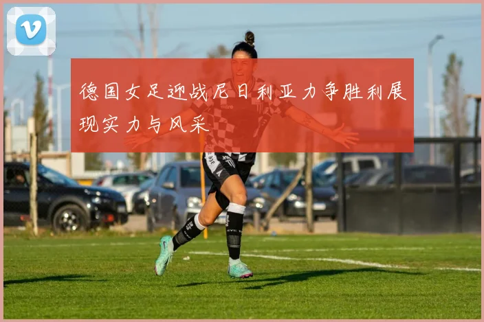 德国女足迎战尼日利亚力争胜利展现实力与风采