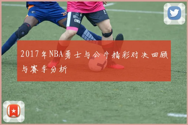 2017年NBA勇士与公牛精彩对决回顾与赛季分析